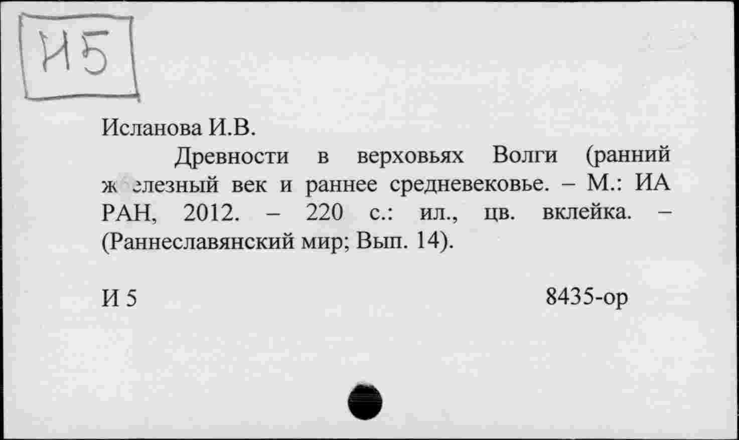 ﻿и b
Исланова И.В.
Древности в верховьях Волги (ранний ж глезный век и раннее средневековье. - М.: ИА РАН, 2012. - 220 с.: ил., цв. вклейка. -(Раннеславянский мир; Вып. 14).
И5
8435-ор